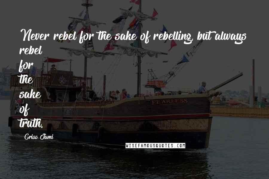 Criss Jami Quotes: Never rebel for the sake of rebelling, but always rebel for the sake of truth.