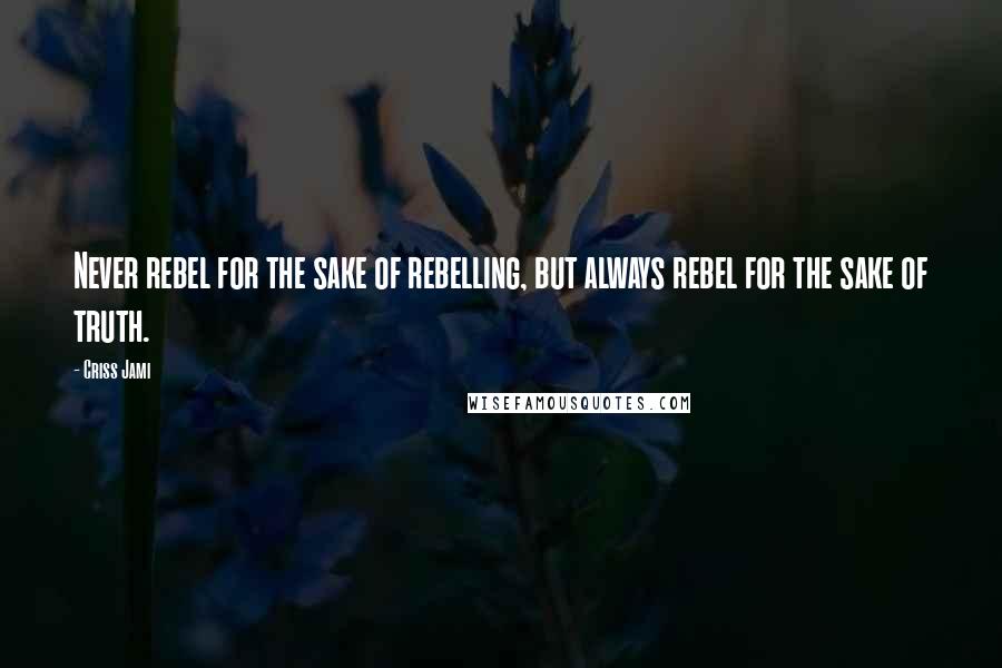 Criss Jami Quotes: Never rebel for the sake of rebelling, but always rebel for the sake of truth.