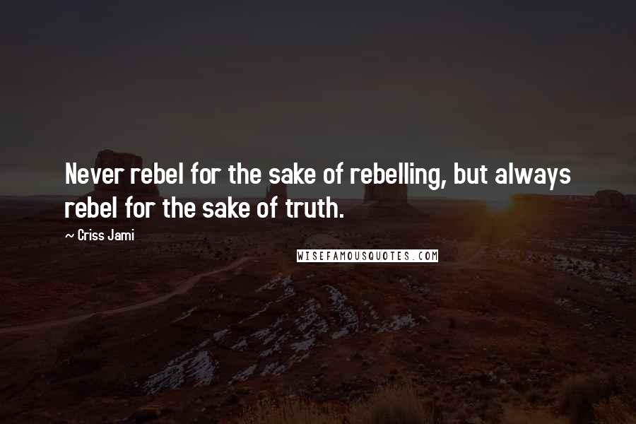 Criss Jami Quotes: Never rebel for the sake of rebelling, but always rebel for the sake of truth.