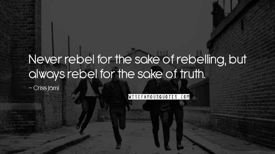 Criss Jami Quotes: Never rebel for the sake of rebelling, but always rebel for the sake of truth.