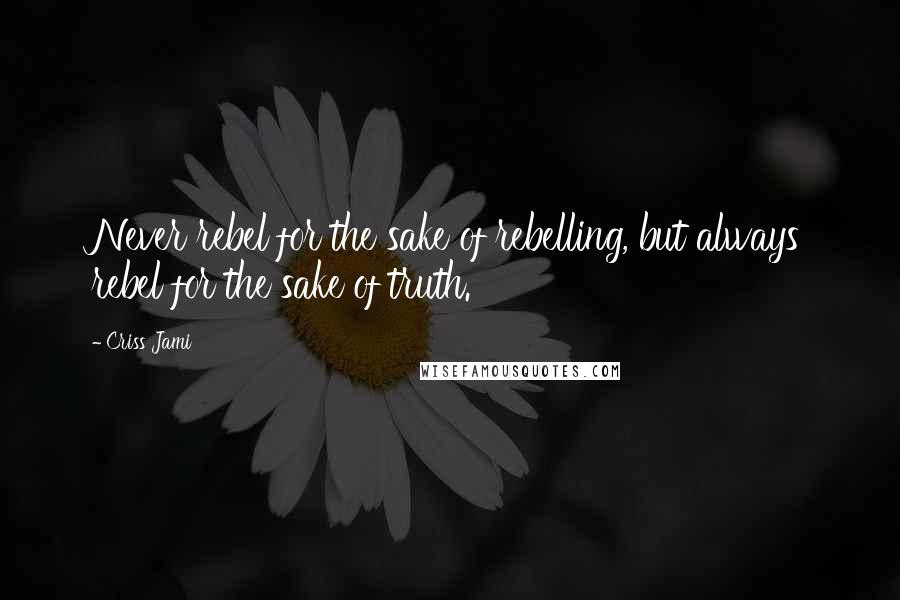 Criss Jami Quotes: Never rebel for the sake of rebelling, but always rebel for the sake of truth.