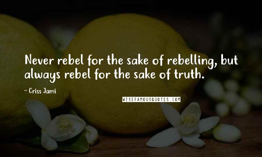 Criss Jami Quotes: Never rebel for the sake of rebelling, but always rebel for the sake of truth.