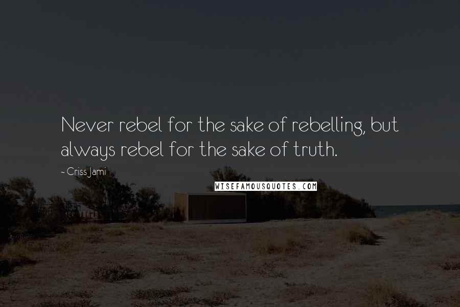 Criss Jami Quotes: Never rebel for the sake of rebelling, but always rebel for the sake of truth.