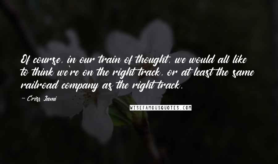 Criss Jami Quotes: Of course, in our train of thought, we would all like to think we're on the right track, or at least the same railroad company as the right track.