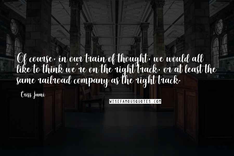 Criss Jami Quotes: Of course, in our train of thought, we would all like to think we're on the right track, or at least the same railroad company as the right track.