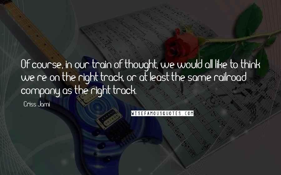 Criss Jami Quotes: Of course, in our train of thought, we would all like to think we're on the right track, or at least the same railroad company as the right track.