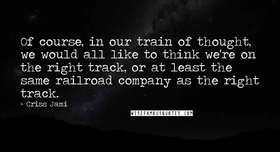 Criss Jami Quotes: Of course, in our train of thought, we would all like to think we're on the right track, or at least the same railroad company as the right track.