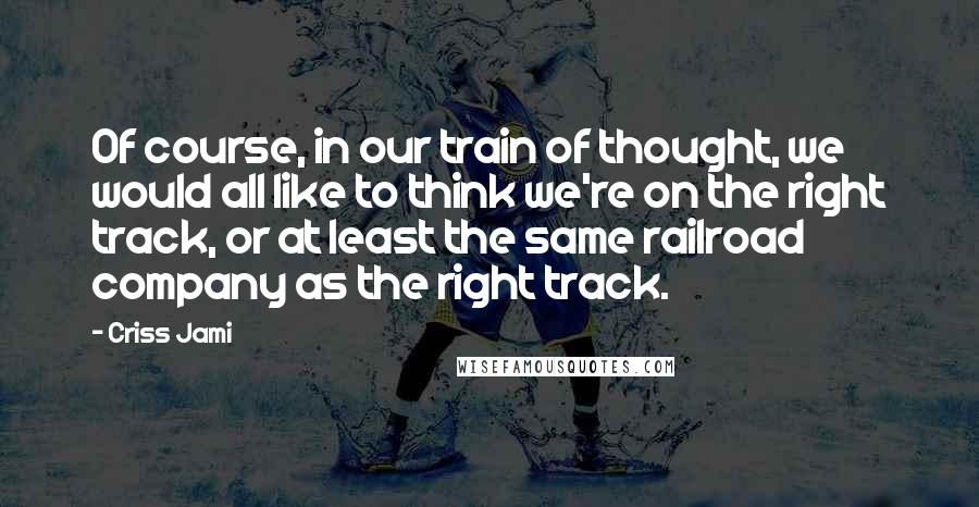 Criss Jami Quotes: Of course, in our train of thought, we would all like to think we're on the right track, or at least the same railroad company as the right track.