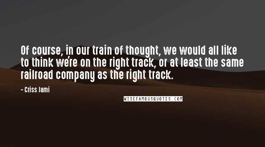 Criss Jami Quotes: Of course, in our train of thought, we would all like to think we're on the right track, or at least the same railroad company as the right track.