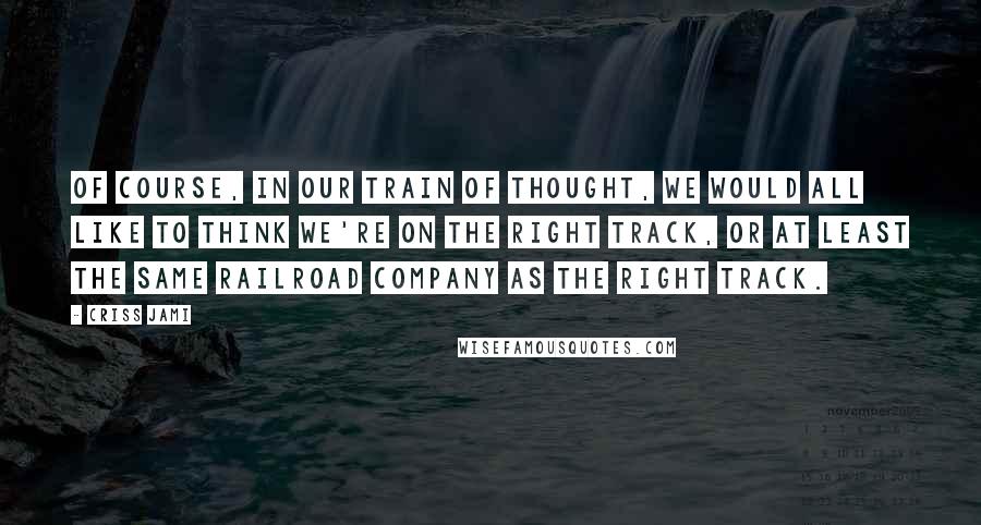 Criss Jami Quotes: Of course, in our train of thought, we would all like to think we're on the right track, or at least the same railroad company as the right track.