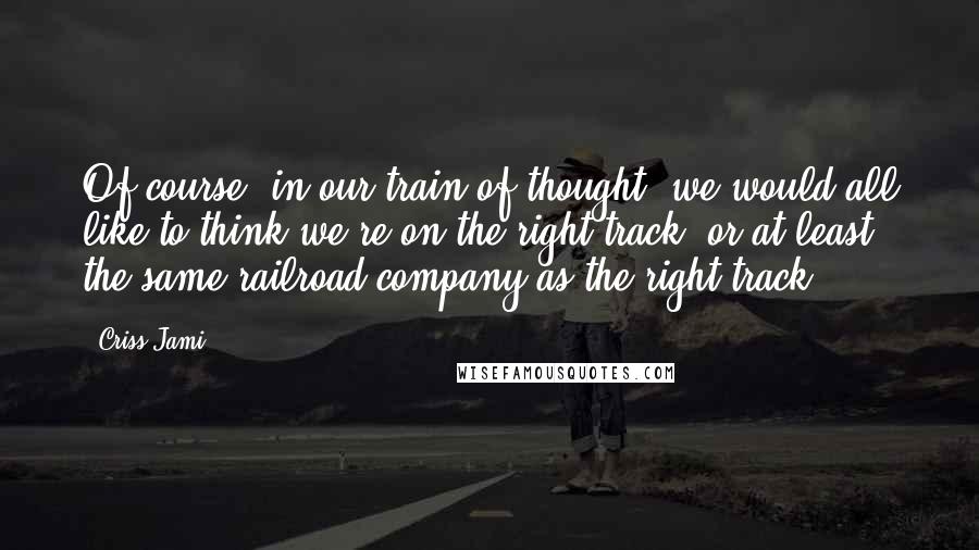 Criss Jami Quotes: Of course, in our train of thought, we would all like to think we're on the right track, or at least the same railroad company as the right track.