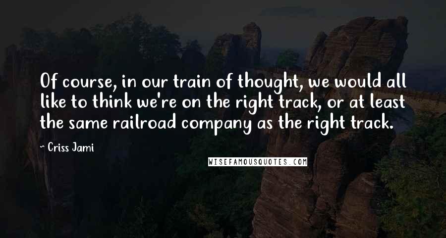 Criss Jami Quotes: Of course, in our train of thought, we would all like to think we're on the right track, or at least the same railroad company as the right track.