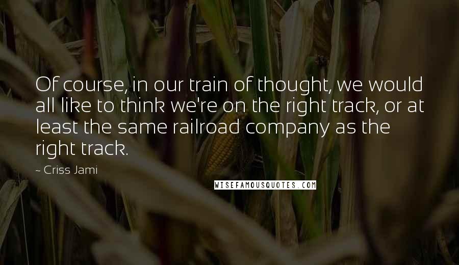 Criss Jami Quotes: Of course, in our train of thought, we would all like to think we're on the right track, or at least the same railroad company as the right track.