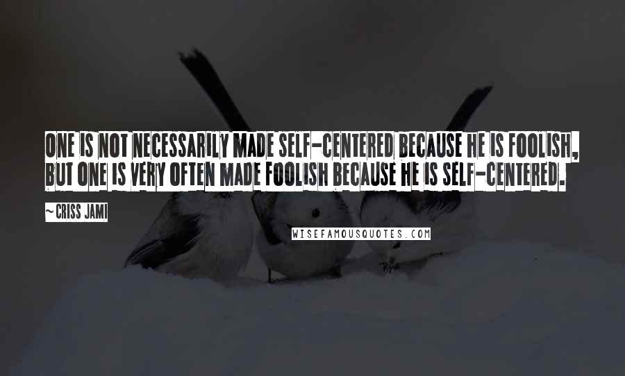 Criss Jami Quotes: One is not necessarily made self-centered because he is foolish, but one is very often made foolish because he is self-centered.