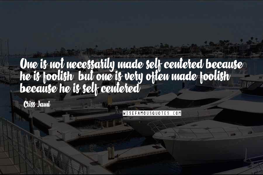 Criss Jami Quotes: One is not necessarily made self-centered because he is foolish, but one is very often made foolish because he is self-centered.