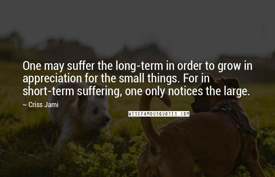 Criss Jami Quotes: One may suffer the long-term in order to grow in appreciation for the small things. For in short-term suffering, one only notices the large.