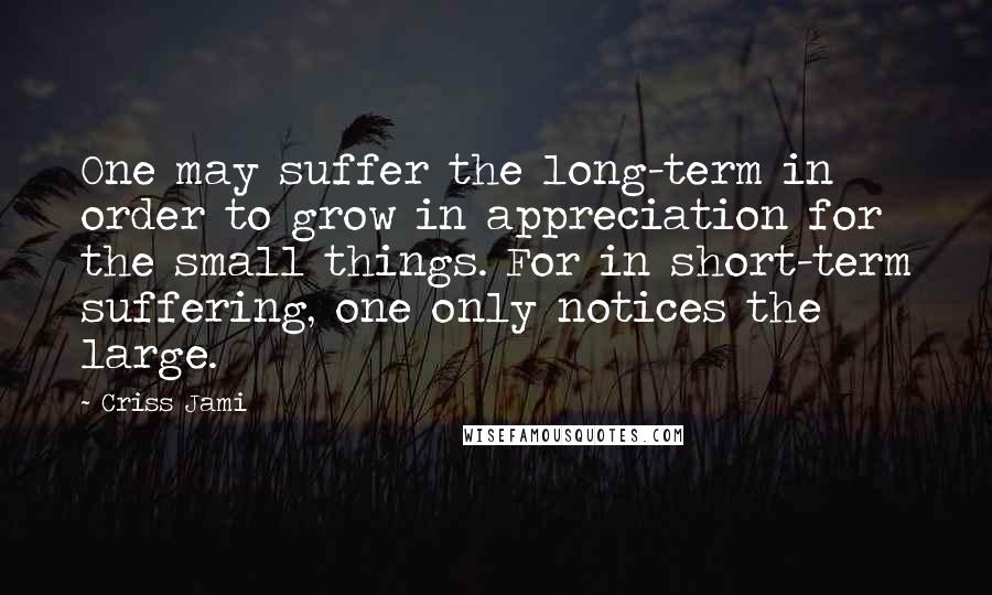 Criss Jami Quotes: One may suffer the long-term in order to grow in appreciation for the small things. For in short-term suffering, one only notices the large.