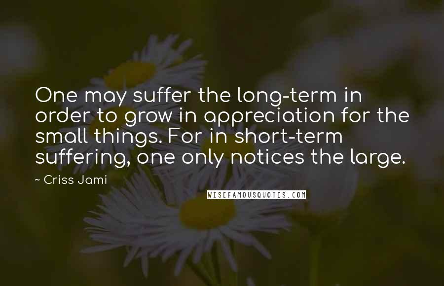 Criss Jami Quotes: One may suffer the long-term in order to grow in appreciation for the small things. For in short-term suffering, one only notices the large.