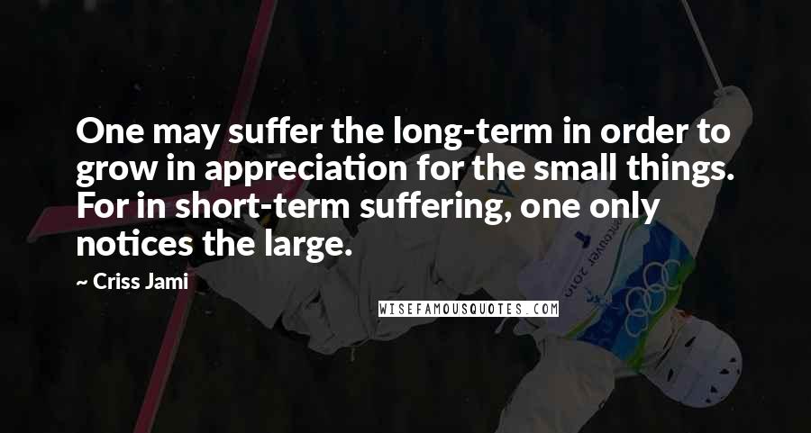 Criss Jami Quotes: One may suffer the long-term in order to grow in appreciation for the small things. For in short-term suffering, one only notices the large.