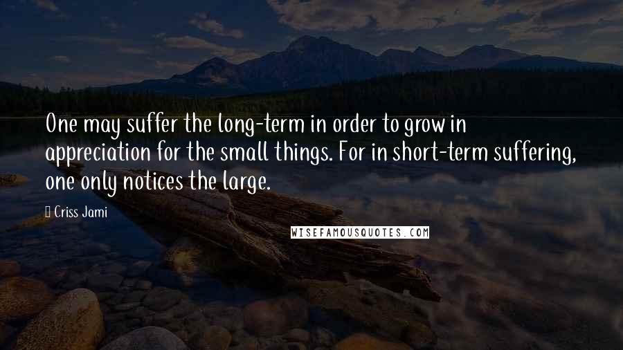 Criss Jami Quotes: One may suffer the long-term in order to grow in appreciation for the small things. For in short-term suffering, one only notices the large.