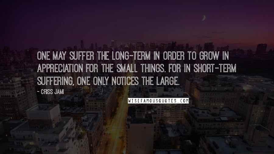 Criss Jami Quotes: One may suffer the long-term in order to grow in appreciation for the small things. For in short-term suffering, one only notices the large.