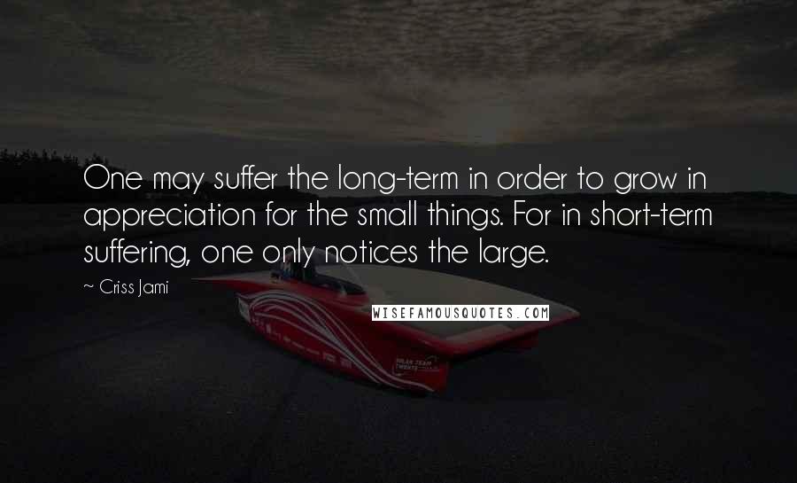 Criss Jami Quotes: One may suffer the long-term in order to grow in appreciation for the small things. For in short-term suffering, one only notices the large.