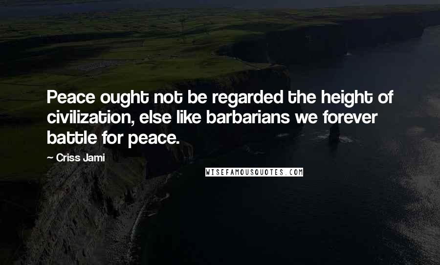 Criss Jami Quotes: Peace ought not be regarded the height of civilization, else like barbarians we forever battle for peace.