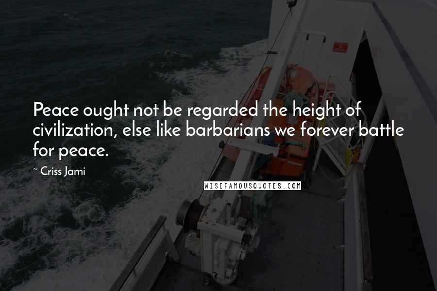 Criss Jami Quotes: Peace ought not be regarded the height of civilization, else like barbarians we forever battle for peace.