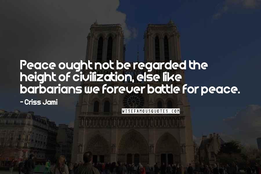 Criss Jami Quotes: Peace ought not be regarded the height of civilization, else like barbarians we forever battle for peace.