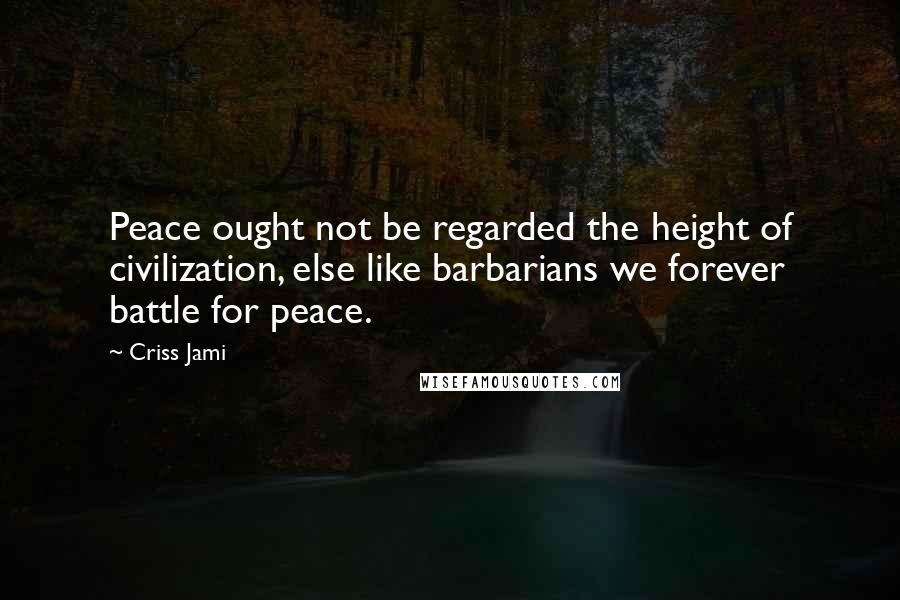 Criss Jami Quotes: Peace ought not be regarded the height of civilization, else like barbarians we forever battle for peace.