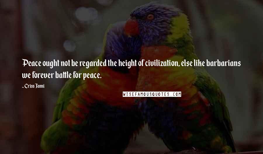 Criss Jami Quotes: Peace ought not be regarded the height of civilization, else like barbarians we forever battle for peace.