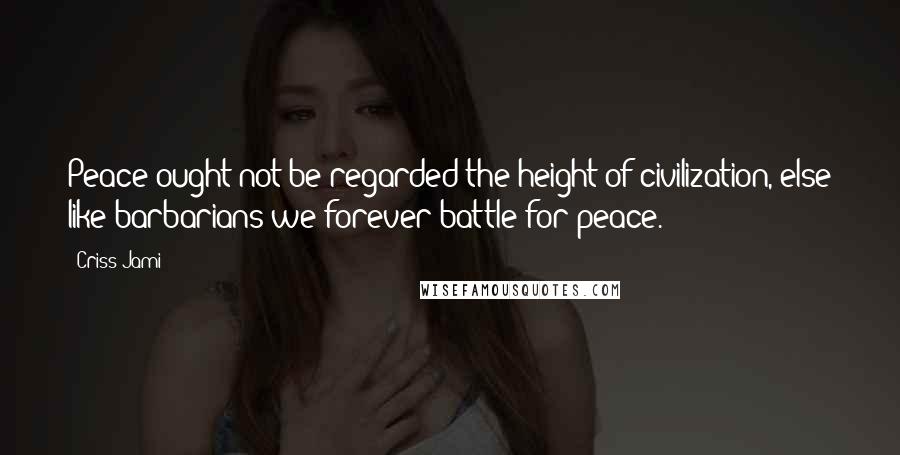 Criss Jami Quotes: Peace ought not be regarded the height of civilization, else like barbarians we forever battle for peace.