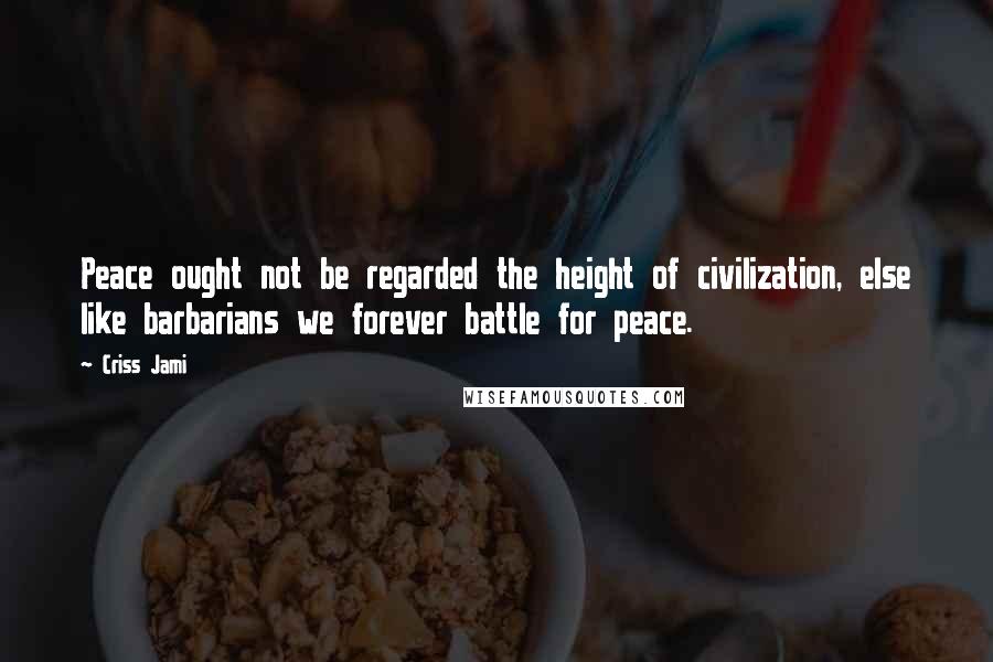 Criss Jami Quotes: Peace ought not be regarded the height of civilization, else like barbarians we forever battle for peace.