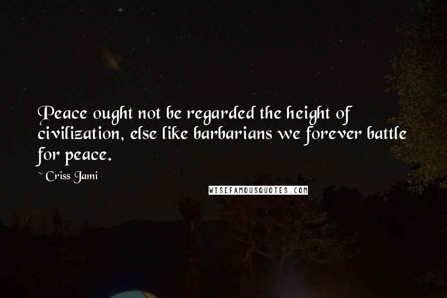 Criss Jami Quotes: Peace ought not be regarded the height of civilization, else like barbarians we forever battle for peace.