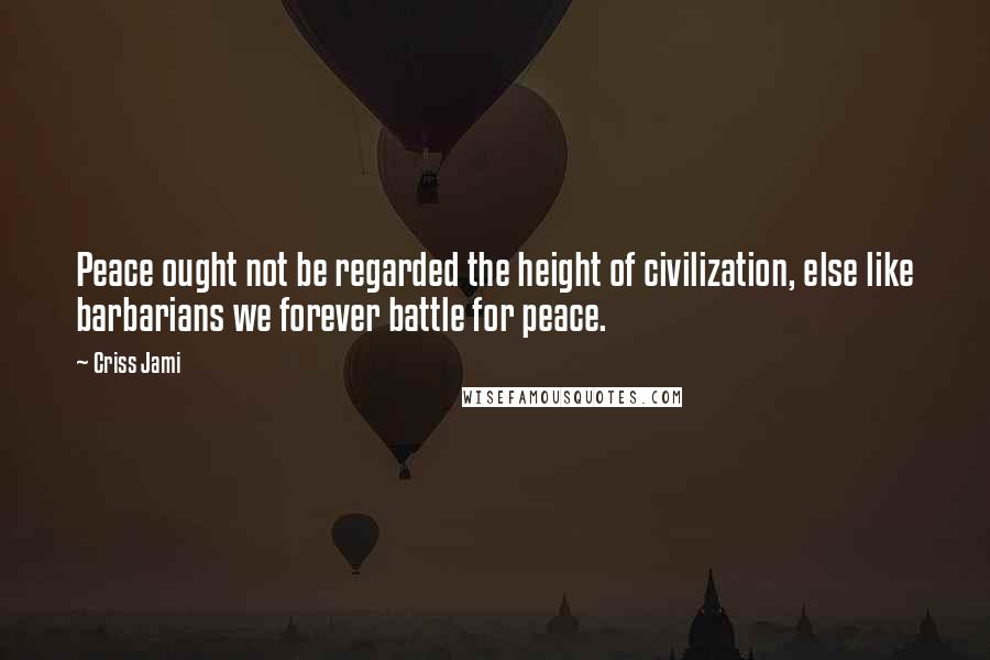 Criss Jami Quotes: Peace ought not be regarded the height of civilization, else like barbarians we forever battle for peace.