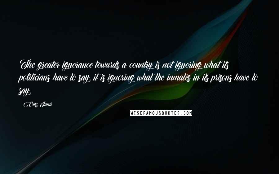 Criss Jami Quotes: The greater ignorance towards a country is not ignoring what its politicians have to say, it is ignoring what the inmates in its prisons have to say.