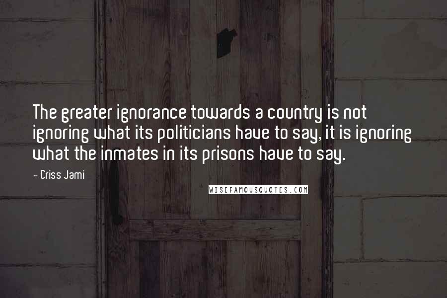 Criss Jami Quotes: The greater ignorance towards a country is not ignoring what its politicians have to say, it is ignoring what the inmates in its prisons have to say.