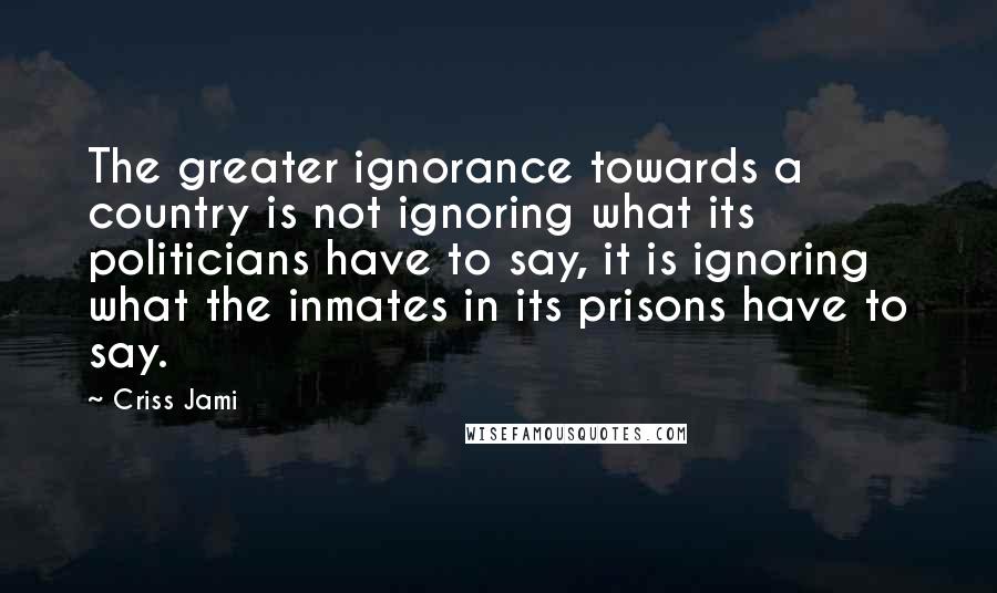 Criss Jami Quotes: The greater ignorance towards a country is not ignoring what its politicians have to say, it is ignoring what the inmates in its prisons have to say.