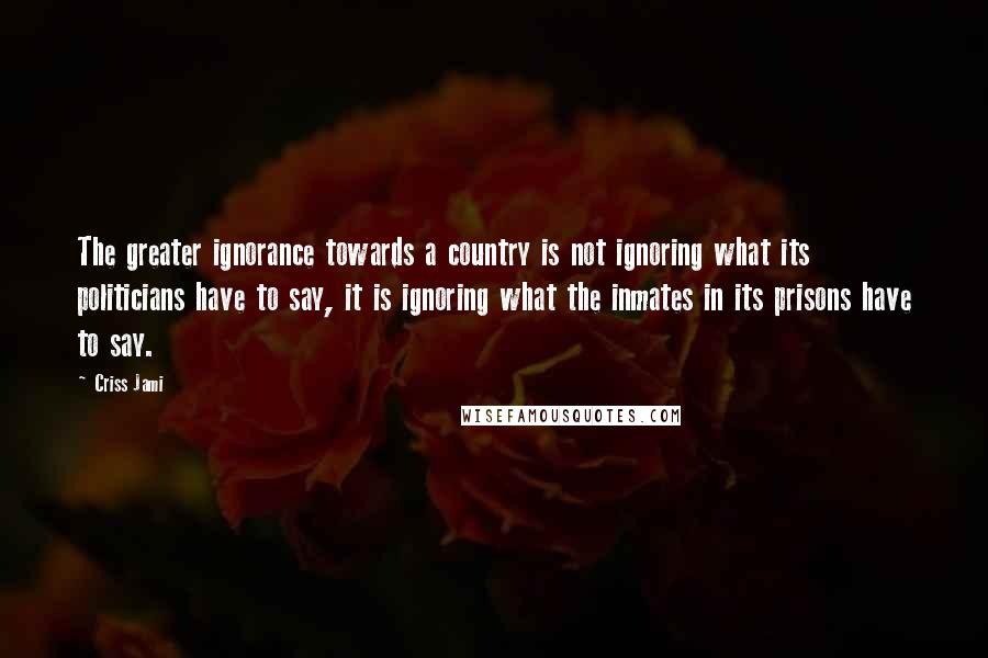 Criss Jami Quotes: The greater ignorance towards a country is not ignoring what its politicians have to say, it is ignoring what the inmates in its prisons have to say.