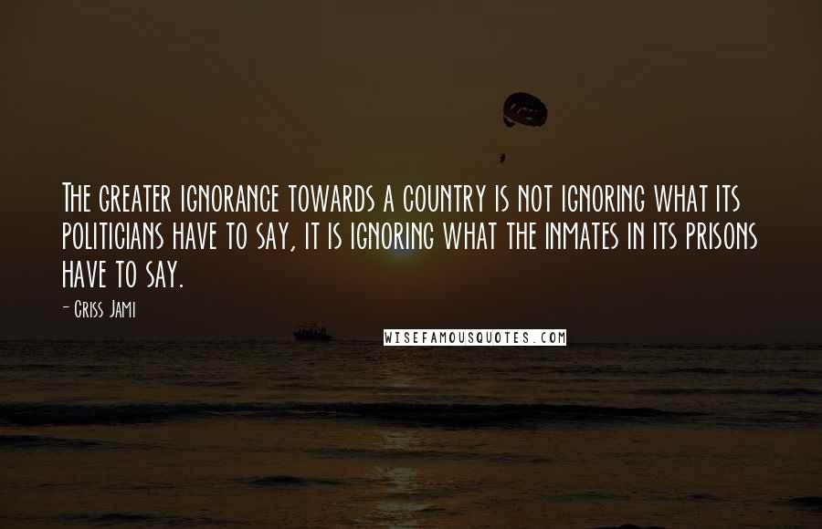 Criss Jami Quotes: The greater ignorance towards a country is not ignoring what its politicians have to say, it is ignoring what the inmates in its prisons have to say.