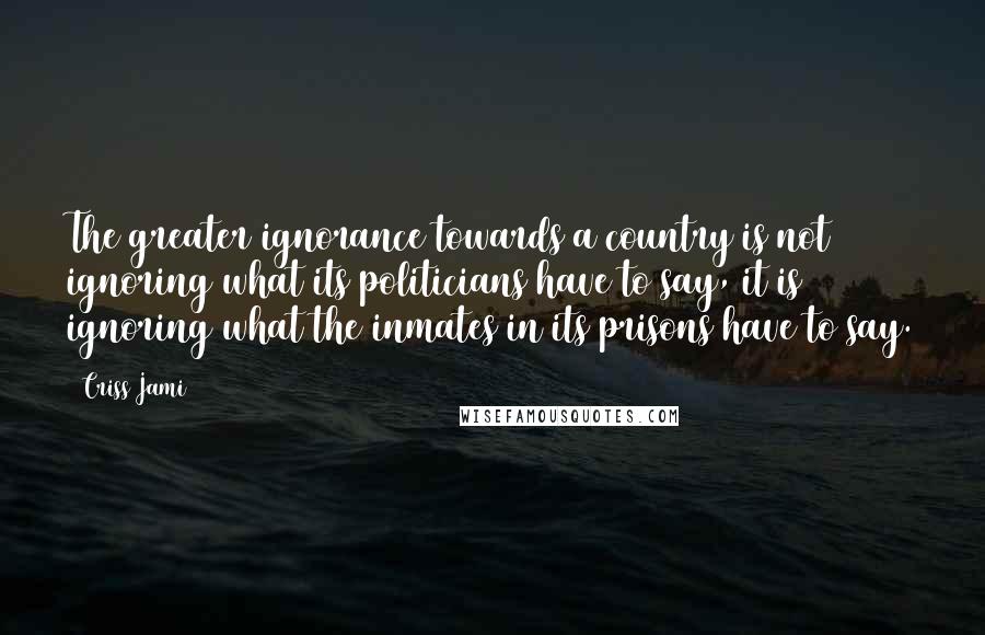 Criss Jami Quotes: The greater ignorance towards a country is not ignoring what its politicians have to say, it is ignoring what the inmates in its prisons have to say.