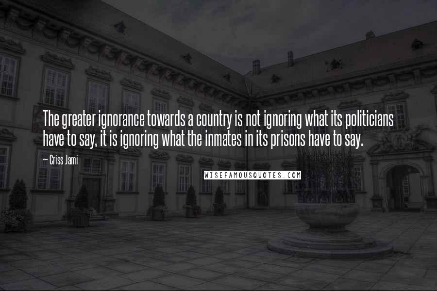 Criss Jami Quotes: The greater ignorance towards a country is not ignoring what its politicians have to say, it is ignoring what the inmates in its prisons have to say.