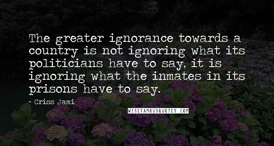 Criss Jami Quotes: The greater ignorance towards a country is not ignoring what its politicians have to say, it is ignoring what the inmates in its prisons have to say.