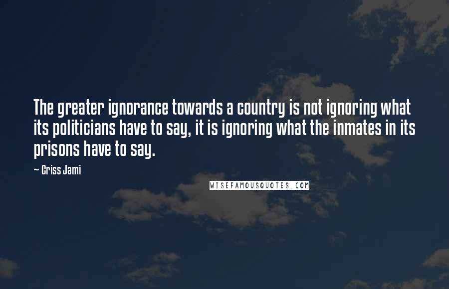 Criss Jami Quotes: The greater ignorance towards a country is not ignoring what its politicians have to say, it is ignoring what the inmates in its prisons have to say.