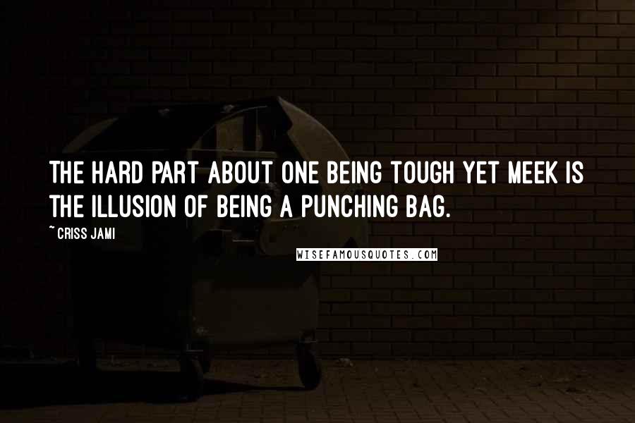 Criss Jami Quotes: The hard part about one being tough yet meek is the illusion of being a punching bag.