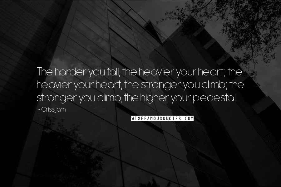 Criss Jami Quotes: The harder you fall, the heavier your heart; the heavier your heart, the stronger you climb; the stronger you climb, the higher your pedestal.