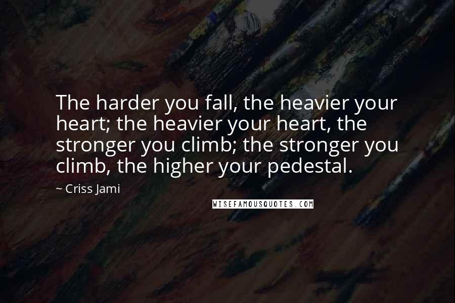Criss Jami Quotes: The harder you fall, the heavier your heart; the heavier your heart, the stronger you climb; the stronger you climb, the higher your pedestal.