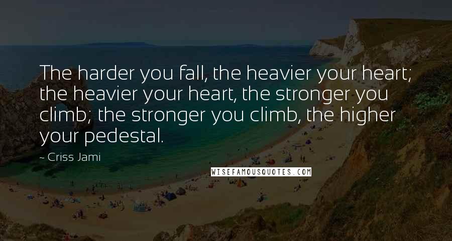 Criss Jami Quotes: The harder you fall, the heavier your heart; the heavier your heart, the stronger you climb; the stronger you climb, the higher your pedestal.