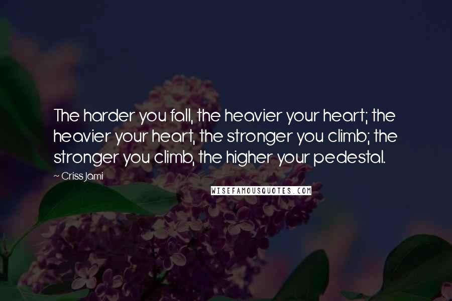 Criss Jami Quotes: The harder you fall, the heavier your heart; the heavier your heart, the stronger you climb; the stronger you climb, the higher your pedestal.