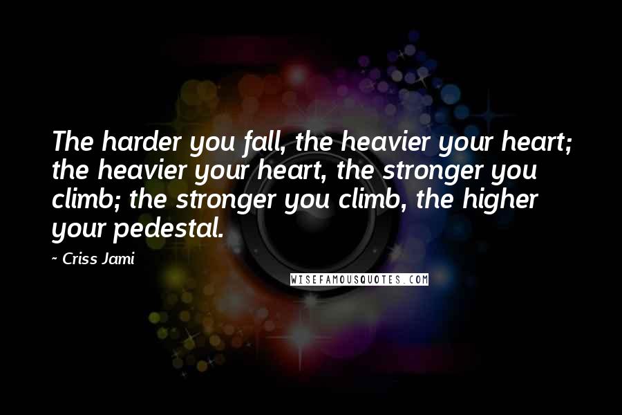 Criss Jami Quotes: The harder you fall, the heavier your heart; the heavier your heart, the stronger you climb; the stronger you climb, the higher your pedestal.